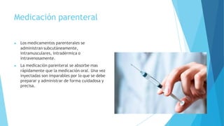 Medicación parenteral
▶ Los medicamentos parenterales se
administran subcutáneamente,
intramusculares, intradérmica o
intravenosamente.
▶ La medicación parenteral se absorbe mas
rápidamente que la medicación oral. Una vez
inyectadas son imparables por lo que se debe
preparar y administrar de forma cuidadosa y
precisa.
 
