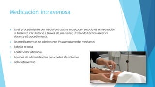 Medicación intravenosa
▶ Es el procedimiento por medio del cual se introducen soluciones o medicación
al torrente circulatorio a través de una vena; utilizando técnica aséptica
durante el procedimiento.
▶ los medicamentos se administran intravenosamente mediante:
1. Botella o bolsa
2. Contenedor adicional
3. Equipos de administración con control de volumen
4. Bolo intravenoso
 