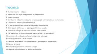 Técnica
1. Reunir el material a utilizarse
2. Presentarse ante el paciente y explicar el procedimiento
3. Lavarse las manos
4. Corroborar la indicación médica y los correctos para la administración de medicamentos
5. Comprobar la presentación de los fármacos.
6. En una jeringa adecuada, tomar de la ámpula la dosis prescrita.
7. Diluir la dosis del fármaco en la jeringa de 10 ml con solución.
8. Eliminar las burbujas de aire que se pudieron haber formado.
9. Con una torunda alcoholada, limpiar el puerto de inyección del catéter IV
10. Administrar la medicación de forma lenta y retirar la jeringa.
11. Lavar el catéter con 5 ml de solución.
12. Desechar la aguja en el contenedor de RPBI y la jeringa en la basura común.
13. Lavarse las manos.
14. Dar cuidados posteriores al material y equipo
15. Registrar el procedimiento en la hoja de enfermería.
 