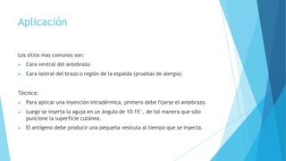 Aplicación
Los sitios mas comunes son:
▶ Cara ventral del antebrazo
▶ Cara lateral del brazo o región de la espalda (pruebas de alergia)
Técnica:
▶ Para aplicar una inyección intradérmica, primero debe fijarse el antebrazo.
▶ Luego se inserta la aguja en un ángulo de 10-15°, de tal manera que sólo
puncione la superficie cutánea.
▶ El antígeno debe producir una pequeña vesícula al tiempo que se inyecta.
 