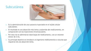 Subcutánea
▶ Es la administración de una sustancia inyectable en el tejido celular
subcutáneo.
▶ El resultado es una absorción más lenta y sostenida del medicamento, en
comparación con las inyecciones intramusculares.
▶ Por esta vía se administran dosis bajas de medicamento, con un volumen
menor de 2 mL.
▶ Su principal objetivo es introducir al organismo medicamentos o vacunas que
requieran de una absorción lenta.
 