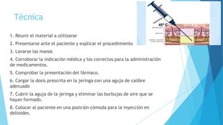 Técnica
1. Reunir el material a utilizarse
2. Presentarse ante el paciente y explicar el procedimiento
3. Lavarse las manos
4. Corroborar la indicación médica y los correctos para la administración
de medicamentos.
5. Comprobar la presentación del fármaco.
6. Cargar la dosis prescrita en la jeringa con una aguja de calibre
adecuado
7. Cubrir la aguja de la jeringa y eliminar las burbujas de aire que se
hayan formado.
8. Colocar al paciente en una posición cómoda para la inyección en
deltoides.
 