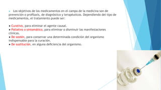 ▶ Los objetivos de los medicamentos en el campo de la medicina son de
prevención o proﬁlaxis, de diagnóstico y terapéuticos. Dependiendo del tipo de
medicamentos, el tratamiento puede ser:
● Curativo, para eliminar el agente causal.
● Paliativo o sintomático, para eliminar o disminuir las manifestaciones
clínicas.
● De sostén, para conservar una determinada condición del organismo
indispensable para la curación.
● De sustitución, en alguna deﬁciencia del organismo.
 