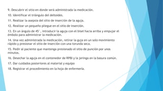 9. Descubrir el sitio en donde será administrada la medicación.
10. Identificar el triángulo del deltoides.
11. Realizar la asepsia del sitio de inserción de la aguja.
12. Realizar un pequeño pliegue en el sitio de inserción.
13. En un ángulo de 45°, introducir la aguja con el bisel hacia arriba y empujar el
émbolo para administrar la medicación.
14. Una vez administrada la medicación, retirar la guja en un solo movimiento
rápido y presionar el sitio de inserción con una torunda seca.
15. Pedir al paciente que mantenga presionado el sitio de punción por unos
minutos.
16. Desechar la aguja en el contenedor de RPBI y la jeringa en la basura común.
17. Dar cuidados posteriores al material y equipo
18. Registrar el procedimiento en la hoja de enfermería.
 