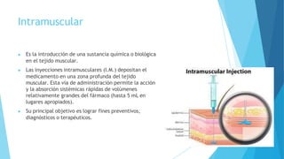 Intramuscular
▶ Es la introducción de una sustancia química o biológica
en el tejido muscular.
▶ Las inyecciones intramusculares (I.M.) depositan el
medicamento en una zona profunda del tejido
muscular. Esta vía de administración permite la acción
y la absorción sistémicas rápidas de volúmenes
relativamente grandes del fármaco (hasta 5 mL en
lugares apropiados).
▶ Su principal objetivo es lograr fines preventivos,
diagnósticos o terapéuticos.
 