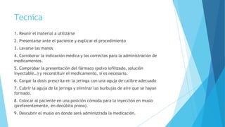 Tecnica
1. Reunir el material a utilizarse
2. Presentarse ante el paciente y explicar el procedimiento
3. Lavarse las manos
4. Corroborar la indicación médica y los correctos para la administración de
medicamentos.
5. Comprobar la presentación del fármaco (polvo iofilizado, solución
inyectable…) y reconstituir el medicamento, si es necesario.
6. Cargar la dosis prescrita en la jeringa con una aguja de calibre adecuado
7. Cubrir la aguja de la jeringa y eliminar las burbujas de aire que se hayan
formado.
8. Colocar al paciente en una posición cómoda para la inyección en muslo
(preferentemente, en decúbito prono).
9. Descubrir el muslo en donde será administrada la medicación.
 