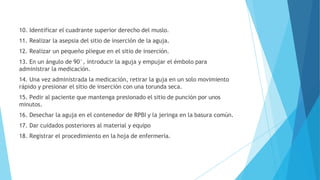 10. Identificar el cuadrante superior derecho del muslo.
11. Realizar la asepsia del sitio de inserción de la aguja.
12. Realizar un pequeño pliegue en el sitio de inserción.
13. En un ángulo de 90°, introducir la aguja y empujar el émbolo para
administrar la medicación.
14. Una vez administrada la medicación, retirar la guja en un solo movimiento
rápido y presionar el sitio de inserción con una torunda seca.
15. Pedir al paciente que mantenga presionado el sitio de punción por unos
minutos.
16. Desechar la aguja en el contenedor de RPBI y la jeringa en la basura común.
17. Dar cuidados posteriores al material y equipo
18. Registrar el procedimiento en la hoja de enfermería.
 
