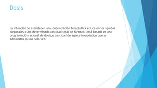 Dosis
La intención de establecer una concentración terapéutica éutica en los líquidos
corporales o una determinada cantidad total de fármaco, está basada en una
programación racional de dosis, o cantidad de agente terapéutico que se
administra en una sola vez.
 