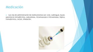 Medicación
▶ Las vías de administración de medicamentos son: oral, sublingual, bucal,
parenteral (intradérmica, subcutánea, intramuscular e intravenosa), tópica,
transdermica, rectal, inhalación.
 