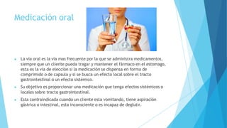 Medicación oral
▶ La vía oral es la vía mas frecuente por la que se administra medicamentos,
siempre que un cliente pueda tragar y mantener el fármaco en el estomago,
esta es la vía de elección si la medicación se dispensa en forma de
comprimido o de capsula y si se busca un efecto local sobre el tracto
gastrointestinal o un efecto sistémico.
▶ Su objetivo es proporcionar una medicación que tenga efectos sistémicos o
locales sobre tracto gastrointestinal.
▶ Esta contraindicada cuando un cliente esta vomitando, tiene aspiración
gástrica o intestinal, esta inconsciente o es incapaz de deglutir.
 