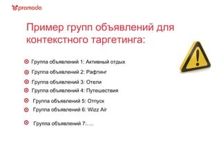 Пример групп объявлений для
контекстного таргетинга:
Группа объявлений 2: Рафтинг
Группа объявлений 3: Отели
Группа объявлений 1: Активный отдых
Группа объявлений 4: Путешествия
Группа объявлений 5: Отпуск
Группа объявлений 6: Wizz Air
Группа объявлений 7:….
 