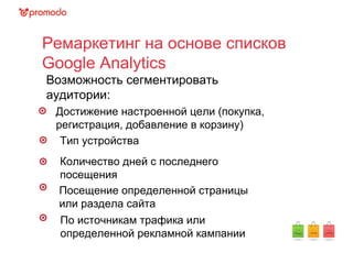 Ремаркетинг на основе списков
Google Analytics
Возможность сегментировать
аудитории:
Достижение настроенной цели (покупка,
регистрация, добавление в корзину)
Тип устройства
Количество дней с последнего
посещения
Посещение определенной страницы
или раздела сайта
По источникам трафика или
определенной рекламной кампании
 