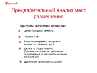 Предварительный анализ мест
размещения
Критерии «качества» площадок:
Данные из Google Analytics
(Средняя длительность пребывания
пользователей на сайте после перехода
менее 20 сек)
Уровень CTR
Домен площадки, тематика
Качество интерфейса площадки +
количество рекламных мест
Достижение промежуточных целей.
 