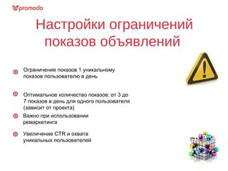 Настройки ограничений
показов объявлений
Ограничение показов 1 уникальному
показов пользователю в день
Оптимальное количество показов: от 3 до
7 показов в день для одного пользователя
(зависит от проекта)
Важно при использовании
ремаркетинга
Увеличение СTR и охвата
уникальных пользователей
 