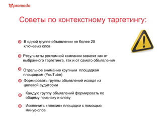 Советы по контекстному таргетингу:
Результаты рекламной кампании зависят как от
выбранного таргетинга, так и от самого объявления
Отдельное внимание крупным площадкам
площадкам (YouTube)
В одной группе объявлении не более 20
ключевых слов
Формировать группы объявлений исходя из
целевой аудитории
Каждую группу объявлений формировать по
общему признаку и слову
Исключить «плохие» площадки с помощью
минус-слов
 