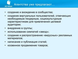 Агентства уже предлагают… создание и вхождение в сообщества;  создание виртуальных пользователей, отвечающих необходимым гендерным, социокультурным характеристикам для привлечения целевой аудитории;  внедрение в группы;  использование симпатий «звезд»;  создание и распространение «вирусных» рекламных материалов;  написание и публикация статей;  косвенное продвижение товаров; 