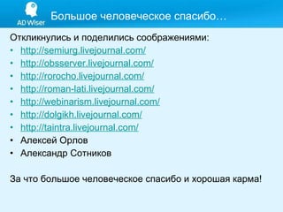 Большое человеческое спасибо… Откликнулись и поделились соображениями: http://semiurg.livejournal.com/ http://obsserver.livejournal.com/ http://rorocho.livejournal.com/   http://roman-lati.livejournal.com/   http://webinarism.livejournal.com/   http://dolgikh.livejournal.com/   http://taintra.livejournal.com/   Алексей Орлов А лександр Сотников  За что большое человеческое спасибо и хорошая карма! 
