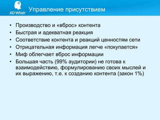 Производство и «вброс» контента Быстрая и адекватная реакция Соответствие контента и реакций ценностям сети Отрицательная информация легче «покупается» Миф облегчает вброс информации Большая часть (99% аудитории) не готова к взаимодействию, формулированию своих мыслей и их выражению, т.е. к созданию контента (закон 1%) Управление присутствием 
