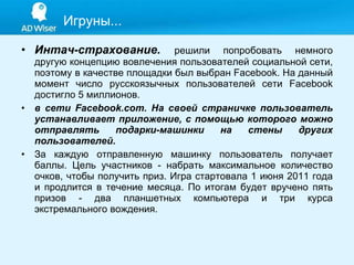 Интач-страхование.  решили попробовать немного другую концепцию вовлечения пользователей социальной сети, поэтому в качестве площадки был выбран Facebook. На данный момент число русскоязычных пользователей сети Facebook достигло 5 миллионов.  в сети Facebook.com. На своей страничке пользователь устанавливает приложение, с помощью которого можно отправлять подарки-машинки на стены других пользователей. За каждую отправленную машинку пользователь получает баллы. Цель участников - набрать максимальное количество очков, чтобы получить приз. Игра стартовала 1 июня 2011 года и продлится в течение месяца. По итогам будет вручено пять призов - два планшетных компьютера и три курса экстремального вождения. Игруны... 