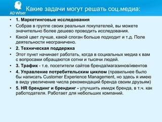 1. Маркетинговые исследования Собрав в группе своих реальных покупателей, вы можете значительно более дешево проводить исследования. Какой цвет лучше, какой слоган больше подходит и т.д. Поле деятельности неограничено. 2. Техническая поддержка Этот пункт начинает работать, когда в социальных медиа к вам с вопросами обращаются сотни и тысячи людей.  3. Трафик  - т.е. посетители сайтов бренда/магазинов/ивентов 4. Управление потребительским циклом  (правильнее было бы написать Customer Experience Management, но здесь я имею в виду увеличение числа рекомендаций бренда своим друзьям) 5. HR брендинг и брендинг -  улучшить имидж бренда, в т.ч. как работодателя. Работает для небольших компаний.  Какие задачи могут решать соц . медиа: 