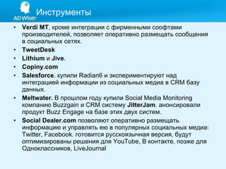 Verdi MT , кроме интеграции с фирменными соофтами производителей, позволяет оперативно размещать сообщения в социальных сетях. TweetDesk Lithium  и  Jive . Copiny.com Salesforce . купили Radian6 и экспериментируют над интеграцией информации из социальных медиа в CRM базу данных.  Meltwater.  В прошлом году купили Social Media Monitoring компанию Buzzgain и CRM систему  JitterJam . анонсировали продукт Buzz Engage на базе этих двух систем. Social Dealer.com   позволяют оперативно размещать информацию и управлять ею в популярных социальных медиа: Twitter, Facebook. готовится русскоязычная версия, будут оптимизированы решения для YouTube, В контакте, позже для Одноклассников, LiveJournal  Инструменты 