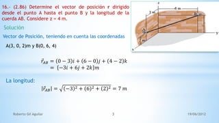 19/06/2012Roberto Gil Aguilar 3
16.- (2.86) Determine el vector de posición r dirigido
desde el punto A hasta el punto B y la longitud de la
cuerda AB. Considere z = 4 m.
Solución
Vector de Posición, teniendo en cuenta las coordenadas
A(3, 0, 2)m y B(0, 6, 4)
𝑟𝐴𝐵 = 0 − 3 𝑖 + 6 − 0 𝑗 + 4 − 2 𝑘
= −3𝑖 + 6𝑗 + 2𝑘 𝑚
La longitud:
𝑟𝐴𝐵 = −3 2 + 6 2 + 2 2 = 7 𝑚
 