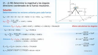 19/06/2012
21.- (2.90) Determine la magnitud y los ángulos
directores coordenados de la fuerza resultante.
Determinaremos los vectores unitarios para cada fuerza:
𝑟𝐴𝐵 = 0 − 0 𝑖 + 0 − 2 𝑗 + (0 − 4)𝑘 𝑚 = −2𝑗 − 4𝑘 𝑚; 𝑟𝐴𝐵 = 4.472 𝑚
𝑢 𝐴𝐵 =
𝑟𝐴𝐵
𝑟𝐴𝐵
=
−2𝑗 − 4𝑘
4.472
= −0.447 𝑗 − 0.894𝑘
Entonces: 𝐹𝐴𝐵 = 𝐹𝐴𝐵 𝑢 𝐴𝐵 = 600 −0.447 𝑗 − 0.894𝑘 = −268.33𝑗 − 536.66𝑘 𝑁
𝑟𝐴𝐶= 4𝑖 + 6𝑗 − 4𝑘 𝑚 ; 𝑟𝐴𝐶 = 8.246 𝑚
𝑢 𝐴𝐶 =
𝑟 𝐴𝐶
𝑟 𝐴𝐶
=
4𝑖+6𝑗 −4𝑘
8.246
= 0.485 𝑖 + 0.728 𝑗 − 0.485 𝑘
Entonces: 𝐹𝐴𝐶 = 𝐹𝐴𝐶 𝑢 𝐴𝐶 = 500 0.485 𝑖 + 0.728 𝑗 − 0.485 𝑘
= 242.54 𝑖 + 363.80 𝑗 − 242.54𝑘 𝑁
𝐹𝑅 = 𝐹𝐴𝐵 + 𝐹𝐴𝐶 𝑁 = 242.54 𝑖 + 95.47𝑗 − 779.20𝑘 𝑁
𝐹𝑅 = 242.542 + 95.472 + (−779.20)2= 821.64 = 822 𝑁
Ahora calculemos los ángulos:
α = 𝑐𝑜𝑠−1
242.54
821.64
= 72.80
β = 𝑐𝑜𝑠−1
95.47
821.64
= 83.30
γ = 𝑐𝑜𝑠−1
−779.20
821.64
= 1620
 