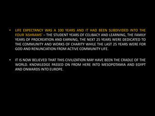 • LIFE EXPECTANCY WAS A 100 YEARS AND IT HAD BEEN SUBDIVIDED INTO THE
FOUR ‘ASHRAMS’ – THE STUDENT YEARS OF CELIBACY AND LEARNING, THE FAMILY
YEARS OF PROCREATION AND EARNING, THE NEXT 25 YEARS WERE DEDICATED TO
THE COMMUNITY AND WORKS OF CHARITY WHILE THE LAST 25 YEARS WERE FOR
GOD AND RENUNCIATION FROM ACTIVE COMMUNITY LIFE.
• IT IS NOW BELIEVED THAT THIS CIVILIZATION MAY HAVE BEEN THE CRADLE OF THE
WORLD. KNOWLEDGE PASSED ON FROM HERE INTO MESOPOTAMIA AND EGYPT
AND ONWARDS INTO EUROPE.
 