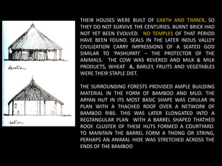THEIR HOUSES WERE BUILT OF EARTH AND TIMBER, SO
THEY DO NOT SURVIVE THE CENTURIES. BURNT BRICK HAD
NOT YET BEEN EVOLVED. NO TEMPLES OF THAT PERIOD
HAVE BEEN FOUND. SEALS IN THE LATER INDUS VALLEY
CIVILIZATION CARRY IMPRESSIONS OF A SEATED GOD
SIMILAR TO ‘PASHUPATI’ – THE PROTECTOR OF THE
ANIMALS. THE COW WAS REVERED AND MILK & MILK
PRODUCTS, WHEAT &, BARLEY, FRUITS AND VEGETABLES
WERE THEIR STAPLE DIET.
THE SURROUNDING FORESTS PROVIDED AMPLE BUILDING
MATERIAL IN THE FORM OF BAMBOO AND MUD. THE
ARYAN HUT IN ITS MOST BASIC SHAPE WAS CIRULAR IN
PLAN WITH A THACHED ROOF OVER A NETWORK OF
BAMBOO RIBS. THIS WAS LATER ELONGATED INTO A
REGTANGULAR PLAN WITH A BARREL SHAPED THATHED
ROOF. CLUSTER OF THESE HUTS FORMED A COURTYARD.
TO MAINTAIN THE BARREL FORM A THONG OR STRING,
PERHAPS AN ANIMAL HIDE WAS STRETCHED ACROSS THE
ENDS OF THE BAMBOO
 
