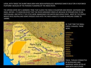 LATER, WITH TRADE THE BURNT BRICK MAY HAVE BEEN INTRODUCED. MOHENJO DARO IS BUILT ON A HIGH BRICK
PLATFORM BECAUSE OF THE PERIODIC FLOODING OF THE INDUS RIVER.
THE ARYANS WERE NOT A BARBARIC TRIBE THAT SLAVED THE INDUS CIVILIZATION AND MOVED EASTWARD INTO
INDIA. RATHER , IT IS NOW BELIEVED THAT THE RIVER SARASWATI DRIED UP, BECAUSE OF PERHAPS DUE TO AN
EARTHQUAKE, AND WITH IT THE CITIES WERE ABANDONED FOR WATER AND HENCE FOOD. MOST OF THE PEOPLE
MOVED INTO ASSYRIA AND SOME CROSSED OVER INTO THE INDO-GANGETIC PLAINS IN AROUND 1500BC TO
1000BC.
IN THAT TIME THE SMALL
STATES EVOLVED. THERE
WERE:
GANDHAR
KANBOJ
KURU
PANCHALA
KOSALA
VIDEHA
MAGADH
KASHI
ANGA
KIKATA
BANAS
VIDARBHA
THESE, THOUGH CONNECTED
BY BLOODLINES AND
MARRIAGE WERE OFTEN AT
WAR WITH EACH OTHER
 