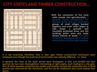CITY-STATES AND TIMBER CONSTRUCTION…
With the conversion of the early
vedic people into agriculturalists, a
growing rivalry (competition) for
precious fertile land was inevitable.
groups of small villages banded
together, and small 'cities' began to
take shape. a palisade wall
inevitably protected these and the
buildings within were also made
almost entirely of wood. the vedic
carpenters developed skill in timber
construction of a very high standard
It is not surprising, therefore, that in later ages timber construction techniques were
employed even though the material of construction was radically different - i.e. stone.
In general, the cities of the Vedic period were rectangular in plan and divided into four
quarters by two main thoroughfares intersecting at right angles, each leading to a city gate.
One of these quarters contained the citadel and another housed the residential area. A third
quarter was reserved for the merchants, and the last for tradesmen who could display their
wares.
 