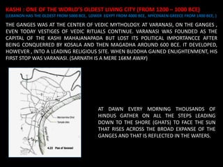 AT DAWN EVERY MORNING THOUSANDS OF
HINDUS GATHER ON ALL THE STEPS LEADING
DOWN TO THE SHORE (GHATS) TO FACE THE SUN
THAT RISES ACROSS THE BROAD EXPANSE OF THE
GANGES AND THAT IS REFLECTED IN THE WATERS.
KASHI : ONE OF THE WORLD’S OLDEST LIVING CITY (FROM 1200 – 1000 BCE)
(LEBANON HAS THE OLDEST FROM 5000 BCE, LOWER EGYPT FROM 4000 BCE, MYCENAEN GREECE FROM 1400 BCE, )
THE GANGES WAS AT THE CENTER OF VEDIC MYTHOLOGY. AT VARANASI, ON THE GANGES ,
EVEN TODAY VESTIGES OF VEDIC RITUALS CONTINUE. VARANASI WAS FOUNDED AS THE
CAPITAL OF THE KASHI MAHAJANAPADA BUT LOST ITS POLITICAL IMPORTANCCE AFTER
BEING CONQUERRED BY KOSALA AND THEN MAGADHA AROUND 600 BCE. IT DEVELOPED,
HOWEVER , INTO A LEADING RELIGIOUS SITE. WHEN BUDDHA GAINED ENLIGHTENMENT, HIS
FIRST STOP WAS VARANASI. (SARNATH IS A MERE 16KM AWAY)
 