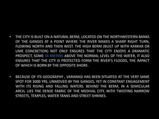 • THE CITY IS BUILT ON A NATURAL BERM, LOCATED ON THE NORTHWESTERN BANKS
OF THE GANGES AT A POINT WHERE THE RIVER MAKES A SHARP RIGHT TURN,
FLOWING NORTH AND THEN WEST. THE HIGH BERM (BUILT UP WITH KARKAR OR
LIME CONCRETION) NOT ONLY ENSURES THAT THE CITY ENJOYS A DRAMATIC
PROSPECT, SOME 15 METERS ABOVE THE NORMAL LEVEL OF THE WATER, IT ALSO
ENSURES THAT THE CITY IS PROTECTED FORM THE RIVER’S FLOODS, THE IMPACT
OF WHICH IS BORN BY THE OPPOSITE SHORE.
• BECAUSE OF ITS GEOGRAPHY , VARANASI HAS BEEN SITUATED AT THE VERY SAME
SPOT FOR 3000 YRS, UNMOVED BY THE GANGES, YET IN CONSTANT ENGAGEMENT
WITH ITS RISING AND FALLING WATERS. BEHIND THE BERM, IN A SEMICULAR
ARCH, LIES THE DENSE FABRIC OF THE MEDIVAL CITY, WITH TWISTING NARROW
STREETS, TEMPLES, WATER TANKS AND STREET SHRINES.
 