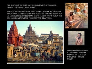 THE GHATS AND THE RIVER HAVE AN ENGAGEMENT OF ‘SHIVA AND
SHAKTI’ - THE GANGES BEING ‘SHAKTI’.
BENARAS BECAME THE CENTER FOR LEARNING OF ARYAN RELIGION AND
PHILOSOPHY., CLASSSICAL MUSIC AND DANCE. THE CITY ALSO FLOURISHED
AS AN INDUSTRIAL AND ECONOMIC CENTER FAMOUS FOR ITS MUSLIN AND
SILK FABRICS, IVORY WORKS, PERFUMERY AND SCULPTURES.
THE VISHWESHWAR TEMPLE
IS CONSIDERED TO BE THE
PILLAR AT THE CENTER OF
THE WORLD – OR ‘AXIS
MUNDI’
 