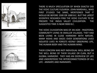 THERE IS MUCH SPECULATION OF WHEN EXACTLY DID
THE VEDIC CULTURE FLOURISH. JOHN MARSHALL, WHO
FIRST STUDIED THE SAME, MENTIONED THAT IT
WOULD BE BEFORE 1500 OR 1000 B.C. BUT THE LATEST
SCIENTIFIC RESEARCH PINS THE VEDIC CULTURE TO BE
PREDATE THE INDUS VALLEY CIVILIZATION. THE
SUGGESTED TIME IS NEAR 9000 B.C.
THE VEDIC CILIVIZATION WAS OF AN AGRI - PASOTORAL
COMMUNITY LIVING IN SMALLER VILLAGES. THEY HAD
BEEN LIVING IN CLOSE HARMONY WITH NATURE.
MANY RISHIS AND SAGES OVER GENERATIONS LIVED
ISOLATED LIVES IN FORESTS KEENLY OBSERVING LIFE,
THE HUMAN BODY AND THE HUMAN MIND.
THEIR CONCERN WAS NOT INDIVIDUAL WELL BEING OR
THE WELL BEING OF THEIR VILLAGE OR CLAN, BUT A
GLOBAL HARMONY. THEY HAD AN OVERVIEW OF LIFE
AND UNDERSTOOD THE INTERCONNECTEDNESS OF ALL
LIFE - ANIMATE AND INANIMATE.
 