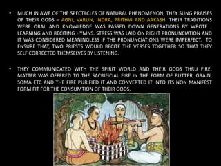 • MUCH IN AWE OF THE SPECTACLES OF NATURAL PHENOMENON, THEY SUNG PRAISES
OF THEIR GODS – AGNI, VARUN, INDRA, PRITHVI AND AAKASH. THEIR TRADITIONS
WERE ORAL AND KNOWLEDGE WAS PASSED DOWN GENERATIONS BY WROTE ,
LEARNING AND RECITING HYMNS. STRESS WAS LAID ON RIGHT PRONUNCIATION AND
IT WAS CONSIDERED MEANINGLESS IF THE PRONUNCIATIONS WERE IMPERFECT. TO
ENSURE THAT, TWO PRIESTS WOULD RECITE THE VERSES TOGETHER SO THAT THEY
SELF CORRECTED THEMSELVES BY LISTENING.
• THEY COMMUNICATED WITH THE SPIRIT WORLD AND THEIR GODS THRU FIRE.
MATTER WAS OFFERED TO THE SACRIFICIAL FIRE IN THE FORM OF BUTTER, GRAIN,
SOMA ETC AND THE FIRE PURIFIED IT AND CONVERTED IT INTO ITS NON MANIFEST
FORM FIT FOR THE CONSUMTION OF THEIR GODS.
 