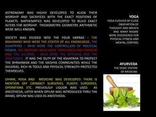 ASTRONOMY WAS HIGHLY DEVELOPED TO ALIGN THEIR
WORSHIP AND SACRIFICES WITH THE EXACT POSITIONS OF
PLANETS. MATHEMATICS WAS DEVELOPED TO BUILD EXACT
ALTERS FOR WORSHIP. TRIGNOMETRY, GEOMETRY, ARITHMETIC
WERE WELL KNOWN.
SOCIETY WAS DIVIDED INTO THE FOUR VARNAS – THE
BRAHMANS WHO WERE THE CENTER OF ALL KNOWLDEGE, THE
KSHATRIYAS – WHO WERE THE CONTROLLERS OF POLITICAL
POWER, THE VAISHYAS- WHO WERE TRADESMEN AND FARMERS
AND THE SHUDRAS – WHO WERE THE ARTISANS AND THE
CRAFTSMEN . IT WAS THE DUTY OF THE KSHATRIYA TO PROTECT
THE BHRAHMAN AND THE VAISHYA COMMUNITIES WHILE THE
SHUDRAS, RICH IN TOOLS AND PHYSICAL STRENGTH PROTECTED
THEMSELVES.
DHYAN, YOGA AND MEDICINE WAS DEVELOPED. THERE IS
MENTION OFF CATARACT SURGERIES, PLASTIC SURGERIES,
OPERATIONS ETC. PREVIOUSLY LIQUOR WAS USED AS
ANESTHESIA, LATER WHEN OPIUM WAS INTRODUCED THRU THE
ARABS, OPIUM WAS USED AS ANESTHESIA.
AYURVEDA
THE VEDIC SYSTEM
OF MEDICINE
EVOLVED
YOGA
YOGA EVOLVED BY CLOSE
OBSEVATION OF
THOUGHT AND BREATH
AND MANY ‘AASAN’
WERE DISCOVERED FOR
PHYSICAL FITNESS AND
MENTAL CONTROL
 