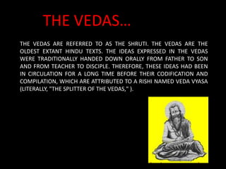 THE VEDAS ARE REFERRED TO AS THE SHRUTI. THE VEDAS ARE THE
OLDEST EXTANT HINDU TEXTS. THE IDEAS EXPRESSED IN THE VEDAS
WERE TRADITIONALLY HANDED DOWN ORALLY FROM FATHER TO SON
AND FROM TEACHER TO DISCIPLE. THEREFORE, THESE IDEAS HAD BEEN
IN CIRCULATION FOR A LONG TIME BEFORE THEIR CODIFICATION AND
COMPILATION, WHICH ARE ATTRIBUTED TO A RISHI NAMED VEDA VYASA
(LITERALLY, "THE SPLITTER OF THE VEDAS," ).
THE VEDAS…
 