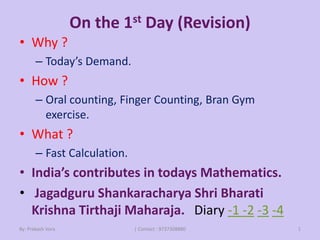 On the 1st Day (Revision)
• Why ?
– Today’s Demand.
• How ?
– Oral counting, Finger Counting, Bran Gym
exercise.
• What ?
– Fast Calculation.
• India’s contributes in todays Mathematics.
• Jagadguru Shankaracharya Shri Bharati
Krishna Tirthaji Maharaja. Diary -1 -2 -3 -4
By: Prakash Vora | Contact : 9737308880 1
 