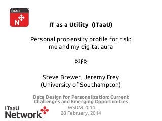 IT as a Utility (ITaaU)
Personal propensity profile for risk:
me and my digital aura
 
P3fR
Steve Brewer, Jeremy Frey
(University of Southampton) 	
Data Design for Personalization: Current
Challenges and Emerging Opportunities	
WSDM 2014	
28 February, 2014	
 
