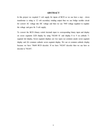 ii
ABSTRACT
In this project we required 5 volt supply for inputs of BCD so we use here a step – down
transformer is rating is 12 volt secondary winding output than we use bridge rectifier circuit
for convert AC voltage into DC voltage and then we use 7805 voltage regulator to regulate
the voltage and gave fix 5 volt supply.
To convert the BCD (binary coded decimal) input to corresponding binary input and display
on seven segments LED display by using 74LS48 IC and display 0 to 9 on cathode 7-
segment led display. Seven segment displays are two types (a) common anode seven segment
display and (b) common cathode seven segment display. We use at common cathode display
because we have 74ls48 BCD decoder. If we have 74LS47 decoder then we use here as
decoder is 74LS47.
 