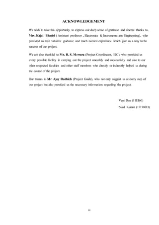 iii
ACKNOWLEDGEMENT
We wish to take this opportunity to express our deep sense of gratitude and sincere thanks to.
Mrs. Kajal Bhadel ( Assistant professor , Electronics & Instrumentation Engineering), who
provided us their valuable guidance and much needed experience which give us a way to the
success of our project.
We are also thankful to Mr. H. S. Mewara (Project Coordinator, EIC), who provided us
every possible facility in carrying out the project smoothly and successfully and also to our
other respected faculties and other staff members who directly or indirectly helped us during
the course of the project.
Our thanks to Mr. Ajay Dadhich (Project Guide), who not only suggest us at every step of
our project but also provided us the necessary information regarding the project.
Veni Dan (11EI60)
Sunil Kumar (12EI80D)
 