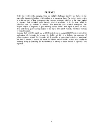 iv
PREFACE
Today the world swiftly changing, there are multiple challenges faced by us. Surly it is the
knowledge through technology, which makes us to overcome them. The project report, which
is an integral part of four years engineering program provides a platform to the entire student
to augment their technical study through practical revelation. It is the time, which is
effectively used by students to enhance their interaction with technical atmosphere. The
project stage-I is obligatory as per university course outline. This report is based on work
done and theory gained during analysis of the topic. The report basically introduces working
of project in detail.
Generate fix 5 volt DC supply use as BCD inputs to seven segment LED Display is one of the
applications of electronics to increase the facilities of life. It is facilitates the operation of
voltage regulators around the electronics lab. It provides a system that is simple to understand
and also to operate, a system that would be cheaper and affordable. It adds more comfort to
everyday living by removing the inconvenience of having to move around to operate a fan
regulator.
 