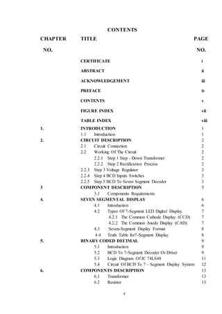 v
CONTENTS
CHAPTER TITLE PAGE
NO. NO.
CERTIFICATE i
ABSTRACT ii
ACKNOWLEDGEMENT iii
PREFACE iv
CONTENTS v
FIGURE INDEX vii
TABLE INDEX viii
1. INTRODUCTION 1
1.1 Introduction 1
2. CIRCUIT DESCRIPTION 2
2.1 Circuit Connection 2
2.2 Working Of The Circuit 2
2.2.1 Step 1 Step - Down Transformer 2
2.2.2 Step 2 Rectification Process 2
2.2.3 Step 3 Voltage Regulator 3
2.2.4 Step 4 BCD Inputs Switches 3
2.2.5 Step 5 BCD To Seven Segment Decoder 3
3 COMPONENT DESCRIPTION 5
3.1 Components Requirements
4. SEVEN SEGMENTAL DISPLAY 6
4.1 Introduction 6
4.2 Types Of 7-Segment LED Digital Display 7
4.2.1 The Common Cathode Display (CCD) 7
4.2.2 The Common Anode Display (CAD) 7
4.3 Seven-Segment Display Format 8
4.4 Truth Table for7-Segment Display 8
5. BINARY CODED DECIMAL 9
5.1 Introduction 9
5.2 BCD To 7-Segment Decoder Or Driver 9
5.3 Logic Diagram Of IC 74LS48 11
5.4 Circuit Of BCD To 7 – Segment Display System 12
6. COMPONENTS DESCRIPTION 13
6.1 Transformer 13
6.2 Resistor 13
 