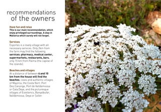 Have fun and relax
This is our main recommendation, which
enjoy privileged surroundings. A stay in
Mallorca which surely will not forget.
Services
Esporles is a lovely village with all
necessary services. Only 2km from
the farm may find the following
services: pharmacy, medical center,
supermarkets, restaurants, bars.
only 15 km from Palma (the capital of
the islands).
Beaches and villages
At a distance of between 6 and 10
km from the house will find the
beaches, coves and authentic villages
of Majorca, the Costa Nort: Port
Des Canonge, Port de Valldemossa
or Cala Deya, and the picturesque
villages of Estellencs, Banyalbufar,
Valldemossa, Deya or Soller.
recommendations
of the owners
 