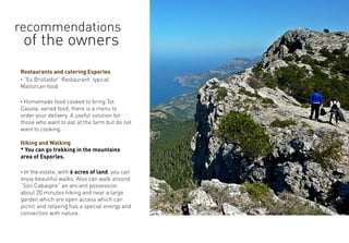 Restaurants and catering Esporles
· “Es Brollador” Restaurant: typical
Mallorcan food.
· Homemade food cooked to bring Tot
Casola: varied food, there is a menu to
order your delivery. A useful solution for
those who want to eat at the farm but do not
want to cooking.
Hiking and Walking
* You can go trekking in the mountains
area of Esporles.
· In the estate, with 6 acres of land, you can
enjoy beautiful walks. Also can walk around
“Son Cabaspre” an ancient possession
about 20 minutes hiking and near a large
garden which are open access which can
picnic and relaxing has a special energy and
connection with nature.
recommendations
of the owners
 