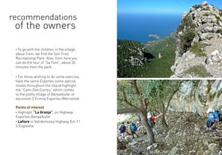 · To go with the children in the village,
about 3 km, we find the Son Tries
Recreational Park. Also, from here you
can do the tour of “Sa Font”, about 30
minutes from the park.
· For those wishing to do some exercise,
have the same Esporles some special
routes throughout the island highlight
the “Cami Des Correu” which comes
to the pretty village of Banyalbufar or
excursion S’Ermita Esporles (Maristela).
Points of interest
· Highlight “La Granja”, on Highway
Esporles-Banyalbufar
· Lafiore in Valldemossa Highway Km.11
S’Esglaieta
recommendations
of the owners
 