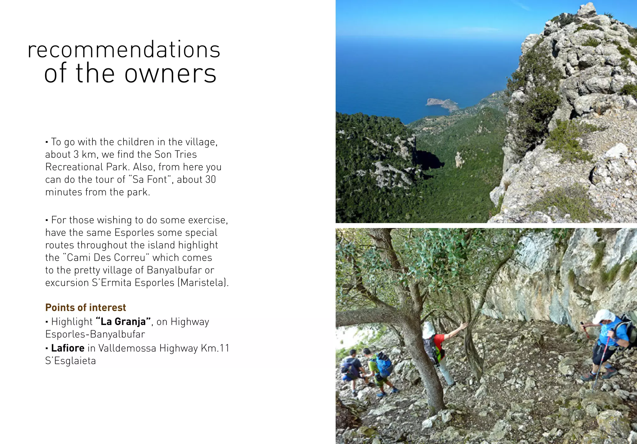 · To go with the children in the village,
about 3 km, we find the Son Tries
Recreational Park. Also, from here you
can do the tour of “Sa Font”, about 30
minutes from the park.
· For those wishing to do some exercise,
have the same Esporles some special
routes throughout the island highlight
the “Cami Des Correu” which comes
to the pretty village of Banyalbufar or
excursion S’Ermita Esporles (Maristela).
Points of interest
· Highlight “La Granja”, on Highway
Esporles-Banyalbufar
· Lafiore in Valldemossa Highway Km.11
S’Esglaieta
recommendations
of the owners
 