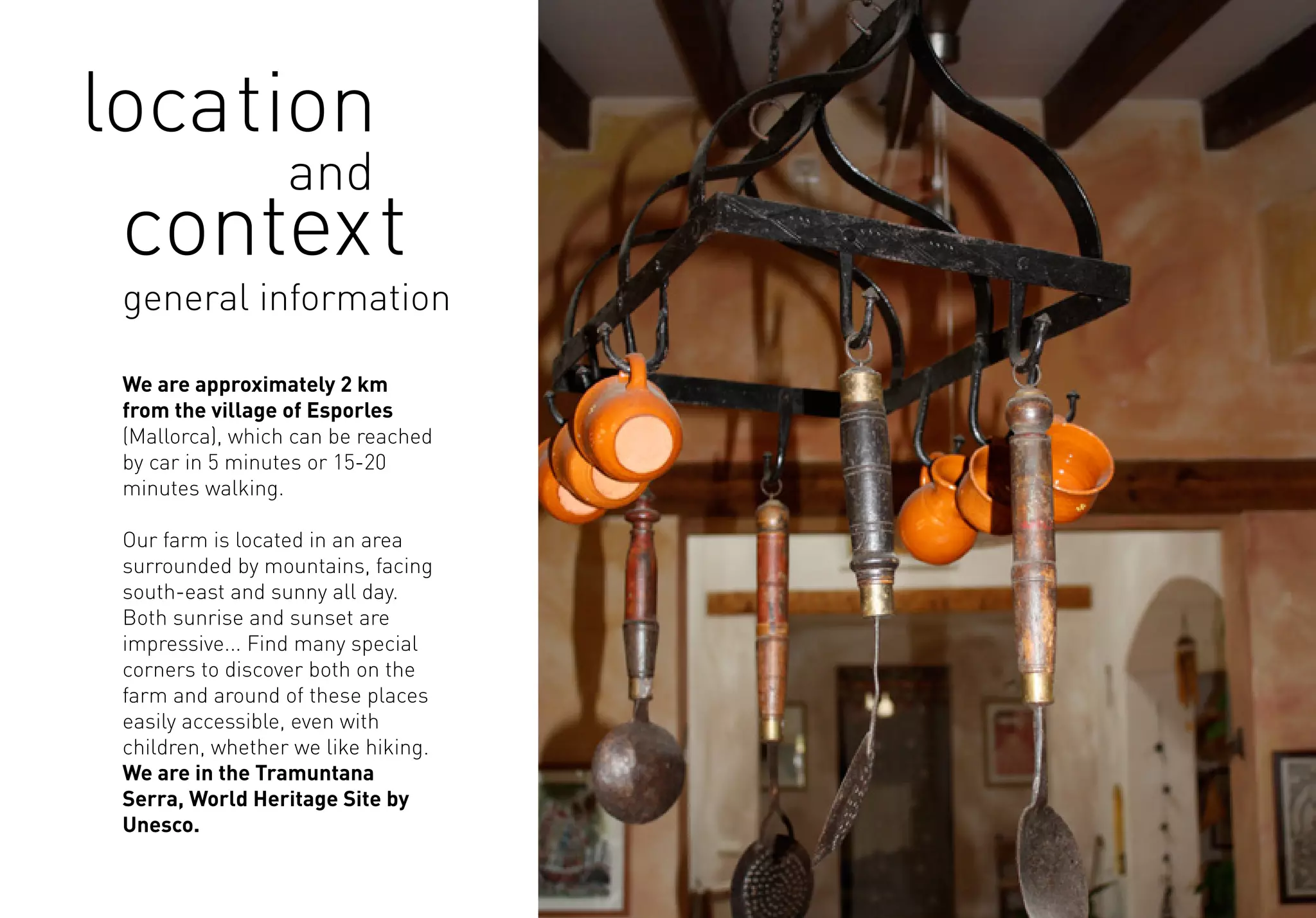 general information
location
and
context
We are approximately 2 km
from the village of Esporles
(Mallorca), which can be reached
by car in 5 minutes or 15-20
minutes walking.
Our farm is located in an area
surrounded by mountains, facing
south-east and sunny all day.
Both sunrise and sunset are
impressive... Find many special
corners to discover both on the
farm and around of these places
easily accessible, even with
children, whether we like hiking.
We are in the Tramuntana
Serra, World Heritage Site by
Unesco.
 