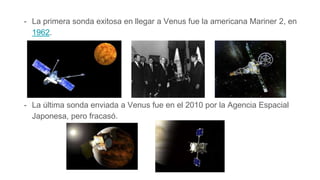 - La primera sonda exitosa en llegar a Venus fue la americana Mariner 2, en
1962.
- La última sonda enviada a Venus fue en el 2010 por la Agencia Espacial
Japonesa, pero fracasó.El 20 de mayo de 2010 la Agencia Espacial Japonesa
 